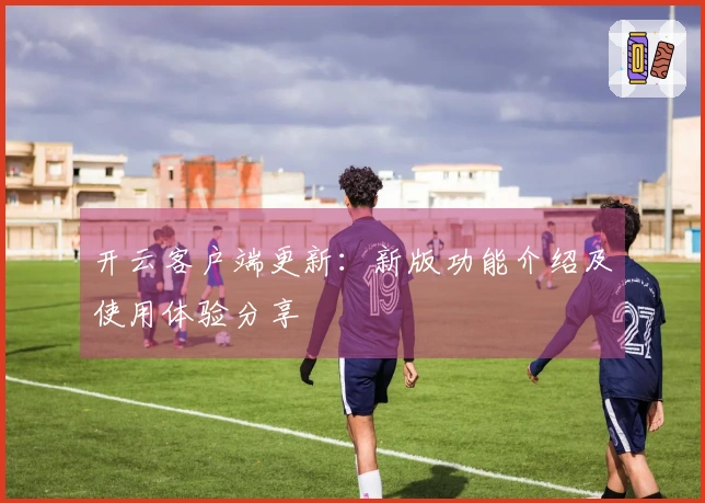 开云客户端更新：新版功能介绍及使用体验分享